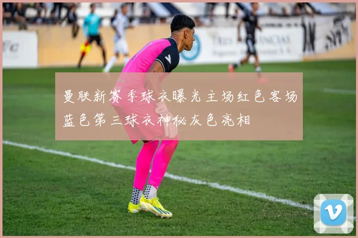 曼联新赛季球衣曝光主场红色客场蓝色第三球衣神秘灰色亮相