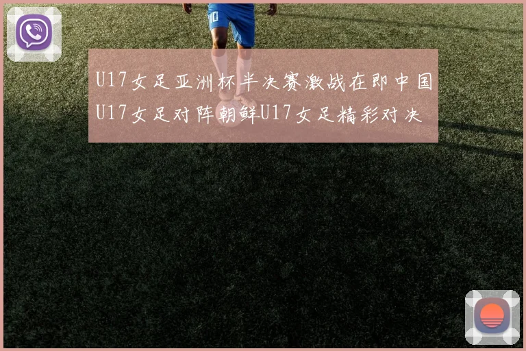 U17女足亚洲杯半决赛激战在即中国U17女足对阵朝鲜U17女足精彩对决即将开启