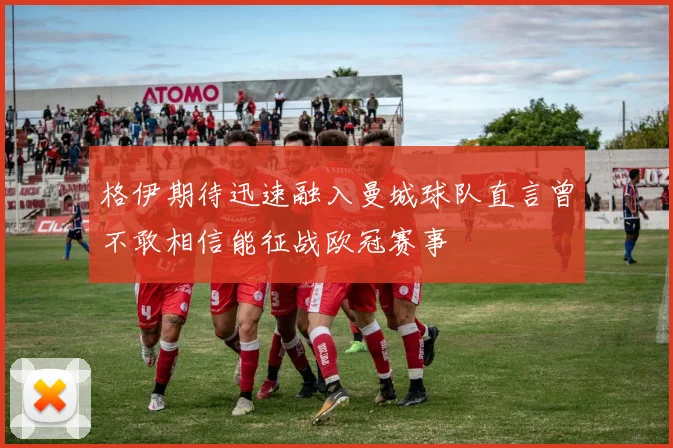格伊期待迅速融入曼城球队直言曾不敢相信能征战欧冠赛事