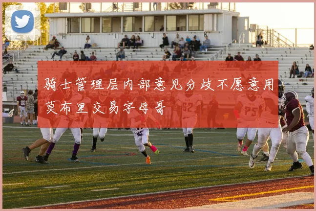 骑士管理层内部意见分歧不愿意用莫布里交易字母哥