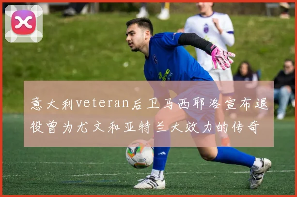 意大利veteran后卫马西耶洛宣布退役曾为尤文和亚特兰大效力的传奇球员