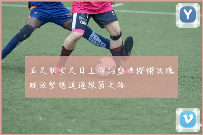 亚足联女足日上海站盛典铿锵玫瑰绽放梦想追逐绿茵之路