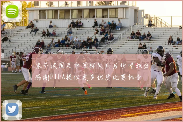 朱艺谈国足中国杯失利后珍惜积分感谢FIFA提供更多优质比赛机会