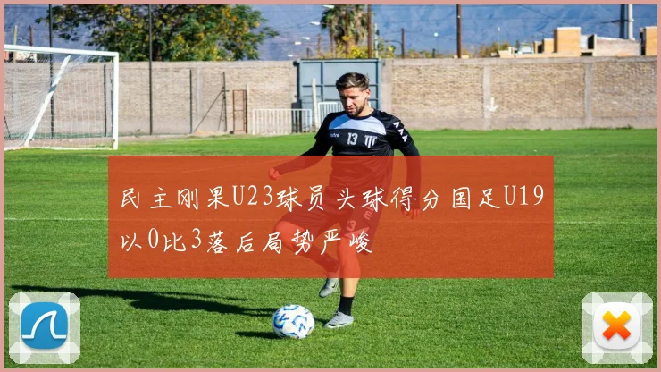 民主刚果U23球员头球得分国足U19以0比3落后局势严峻