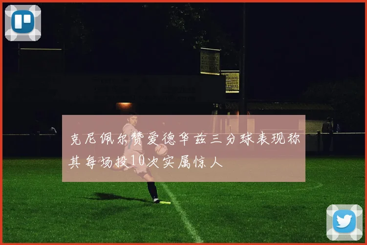 克尼佩尔赞爱德华兹三分球表现称其每场投10次实属惊人