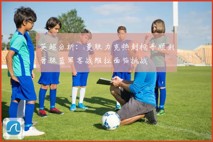 英超分析：曼联力克热刺枪手顺利晋级蓝军客战维拉面临挑战