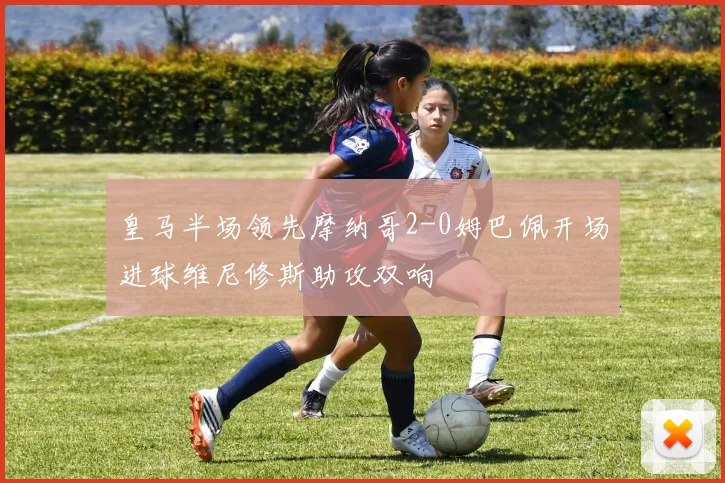 皇马半场领先摩纳哥2-0姆巴佩开场进球维尼修斯助攻双响