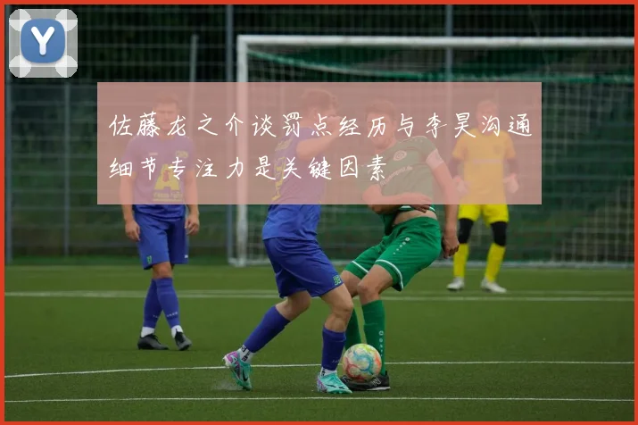 佐藤龙之介谈罚点经历与李昊沟通细节专注力是关键因素