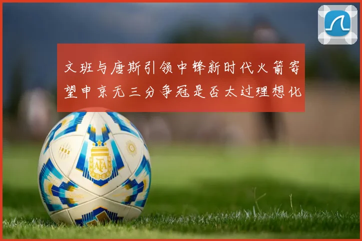 文班与唐斯引领中锋新时代火箭寄望申京无三分争冠是否太过理想化